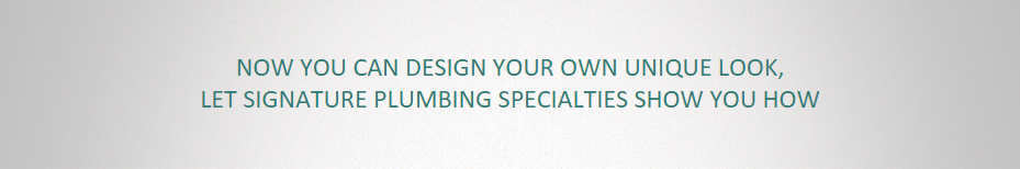 NOW YOU CAN DESIGN YOUR OWN UNIQUE LOOK, LET SIGNATURE PLUMBING SPECIALTIES SHOW YOU HOW